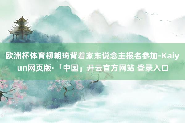 欧洲杯体育柳朝琦背着家东说念主报名参加-Kaiyun网页版·「中国」开云官方网站 登录入口