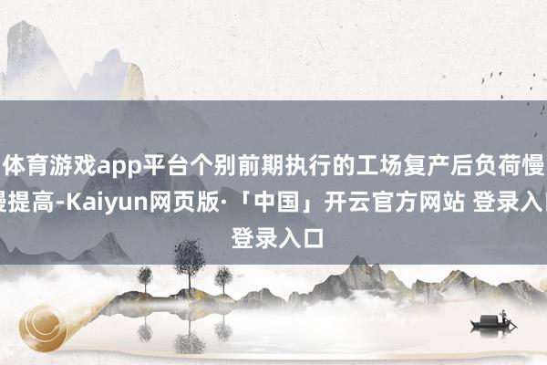 体育游戏app平台个别前期执行的工场复产后负荷慢慢提高-Kaiyun网页版·「中国」开云官方网站 登录入口