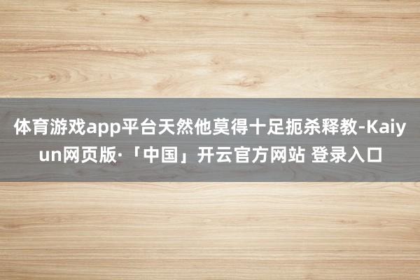 体育游戏app平台天然他莫得十足扼杀释教-Kaiyun网页版·「中国」开云官方网站 登录入口