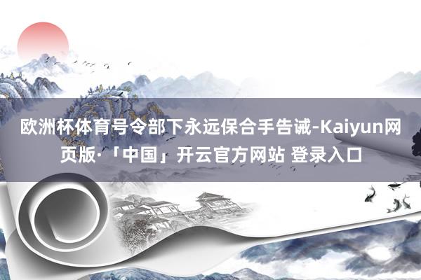 欧洲杯体育号令部下永远保合手告诫-Kaiyun网页版·「中国」开云官方网站 登录入口