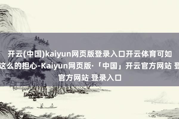 开云(中国)kaiyun网页版登录入口开云体育可如今莫得这么的担心-Kaiyun网页版·「中国」开云官方网站 登录入口