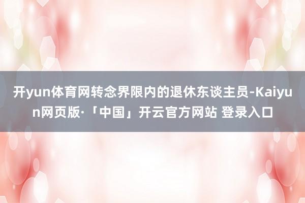 开yun体育网转念界限内的退休东谈主员-Kaiyun网页版·「中国」开云官方网站 登录入口