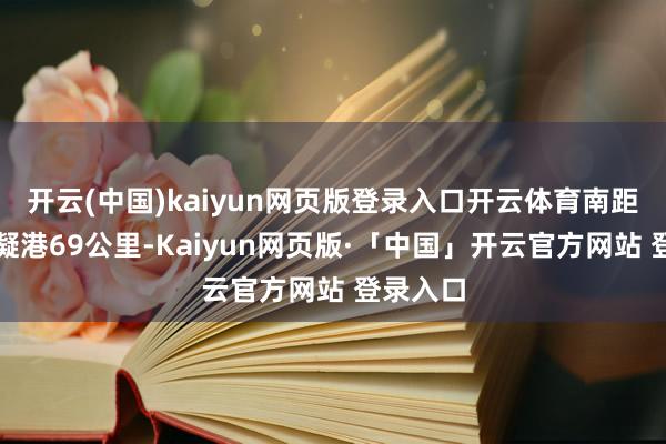 开云(中国)kaiyun网页版登录入口开云体育南距长沙霞凝港69公里-Kaiyun网页版·「中国」开云官方网站 登录入口