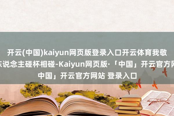 开云(中国)kaiyun网页版登录入口开云体育我敬你一杯!两东说念主碰杯相碰-Kaiyun网页版·「中国」开云官方网站 登录入口