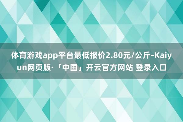体育游戏app平台最低报价2.80元/公斤-Kaiyun网页版·「中国」开云官方网站 登录入口