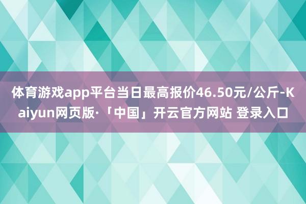 体育游戏app平台当日最高报价46.50元/公斤-Kaiyun网页版·「中国」开云官方网站 登录入口