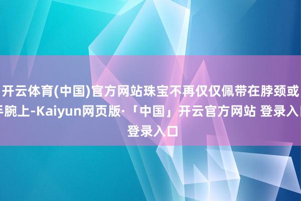 开云体育(中国)官方网站珠宝不再仅仅佩带在脖颈或手腕上-Kaiyun网页版·「中国」开云官方网站 登录入口