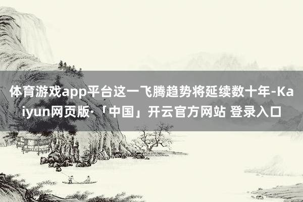 体育游戏app平台这一飞腾趋势将延续数十年-Kaiyun网页版·「中国」开云官方网站 登录入口