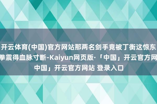 开云体育(中国)官方网站那两名剑手竟被丁衡这惊东说念主的一拳震得血脉寸断-Kaiyun网页版·「中国」开云官方网站 登录入口