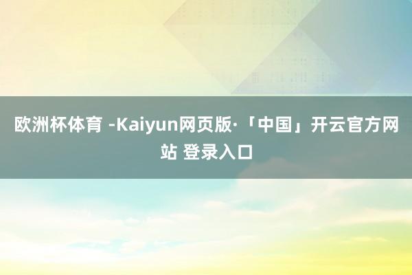 欧洲杯体育 -Kaiyun网页版·「中国」开云官方网站 登录入口