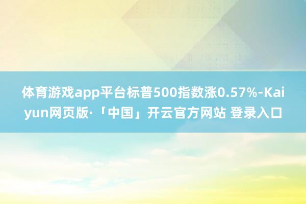 体育游戏app平台标普500指数涨0.57%-Kaiyun网页版·「中国」开云官方网站 登录入口