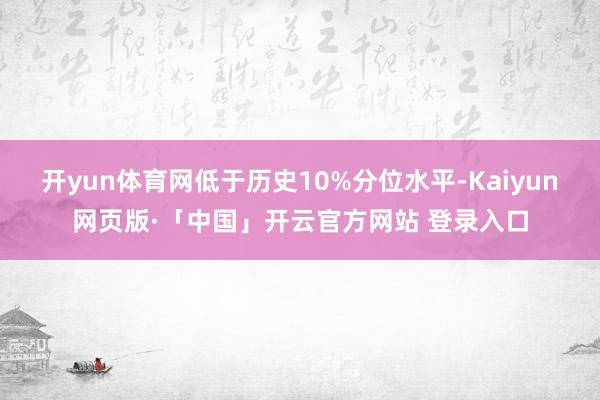 开yun体育网低于历史10%分位水平-Kaiyun网页版·「中国」开云官方网站 登录入口