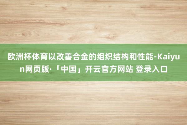 欧洲杯体育以改善合金的组织结构和性能-Kaiyun网页版·「中国」开云官方网站 登录入口