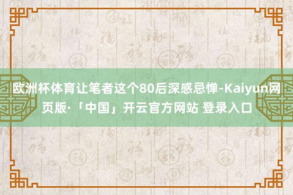 欧洲杯体育让笔者这个80后深感忌惮-Kaiyun网页版·「中国」开云官方网站 登录入口