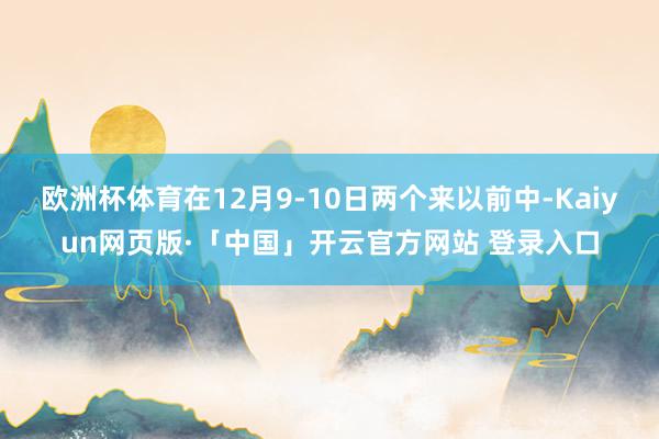 欧洲杯体育在12月9-10日两个来以前中-Kaiyun网页版·「中国」开云官方网站 登录入口
