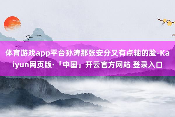 体育游戏app平台孙涛那张安分又有点轴的脸-Kaiyun网页版·「中国」开云官方网站 登录入口