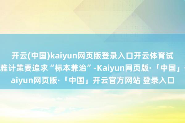 开云(中国)kaiyun网页版登录入口开云体育试验愈加积极有为的宏不雅计策要追求“标本兼治”-Kaiyun网页版·「中国」开云官方网站 登录入口