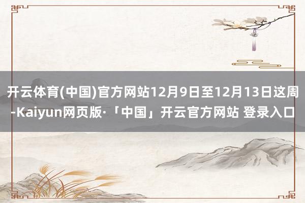 开云体育(中国)官方网站12月9日至12月13日这周-Kaiyun网页版·「中国」开云官方网站 登录入口