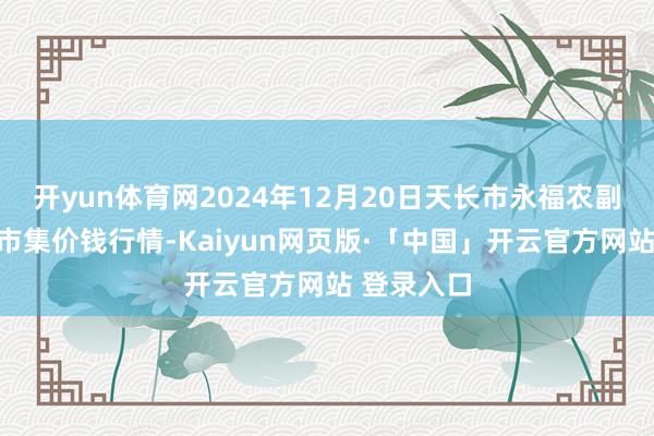 开yun体育网2024年12月20日天长市永福农副产物批发市集价钱行情-Kaiyun网页版·「中国」开云官方网站 登录入口