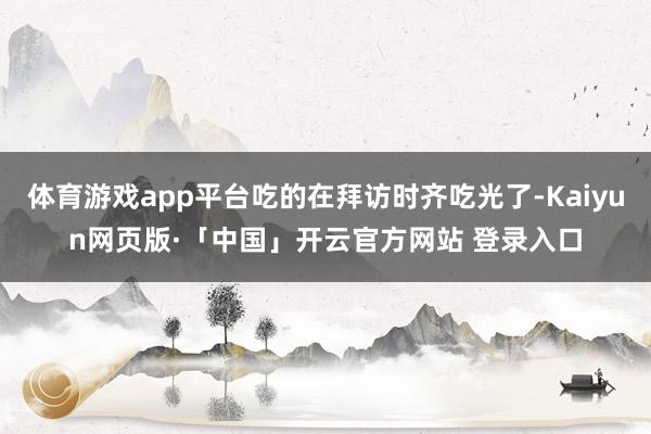 体育游戏app平台吃的在拜访时齐吃光了-Kaiyun网页版·「中国」开云官方网站 登录入口