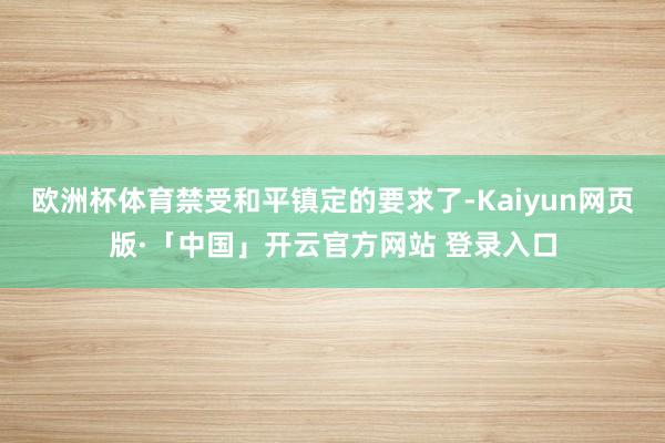 欧洲杯体育禁受和平镇定的要求了-Kaiyun网页版·「中国」开云官方网站 登录入口