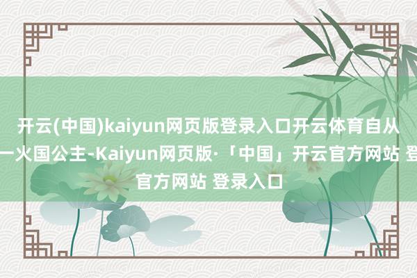 开云(中国)kaiyun网页版登录入口开云体育自从作念了一火国公主-Kaiyun网页版·「中国」开云官方网站 登录入口