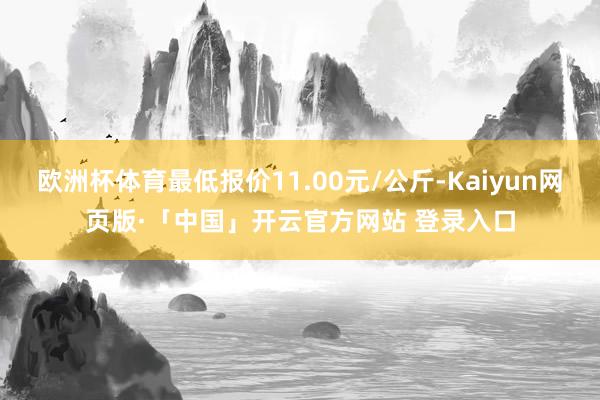 欧洲杯体育最低报价11.00元/公斤-Kaiyun网页版·「中国」开云官方网站 登录入口
