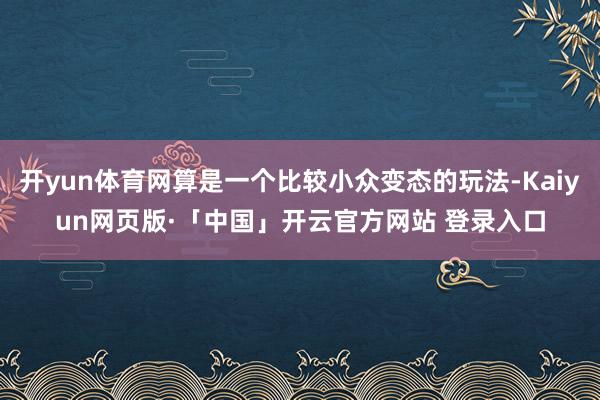 开yun体育网算是一个比较小众变态的玩法-Kaiyun网页版·「中国」开云官方网站 登录入口