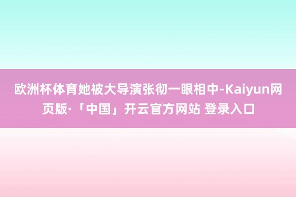 欧洲杯体育她被大导演张彻一眼相中-Kaiyun网页版·「中国」开云官方网站 登录入口