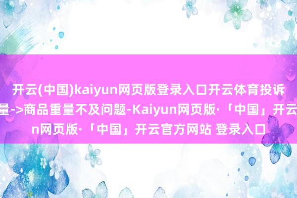 开云(中国)kaiyun网页版登录入口开云体育投诉问题：可能存在计量->商品重量不及问题-Kaiyun网页版·「中国」开云官方网站 登录入口