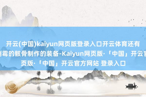 开云(中国)kaiyun网页版登录入口开云体育还有多半不错用它们倒霉的骸骨制作的装备-Kaiyun网页版·「中国」开云官方网站 登录入口