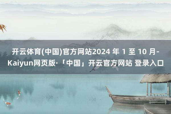 开云体育(中国)官方网站2024 年 1 至 10 月-Kaiyun网页版·「中国」开云官方网站 登录入口