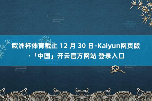 欧洲杯体育截止 12 月 30 日-Kaiyun网页版·「中国」开云官方网站 登录入口