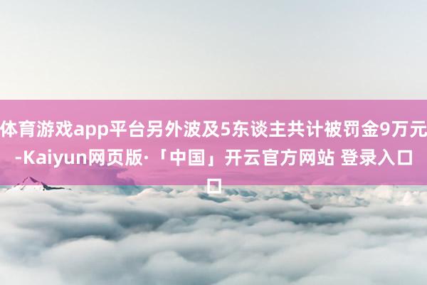 体育游戏app平台另外波及5东谈主共计被罚金9万元-Kaiyun网页版·「中国」开云官方网站 登录入口