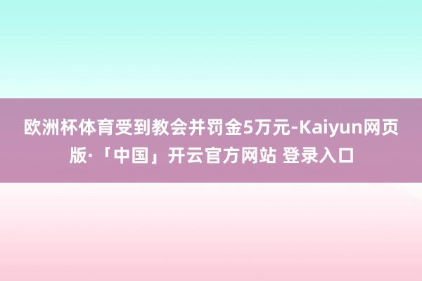 欧洲杯体育受到教会并罚金5万元-Kaiyun网页版·「中国」开云官方网站 登录入口