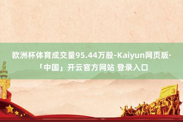 欧洲杯体育成交量95.44万股-Kaiyun网页版·「中国」开云官方网站 登录入口