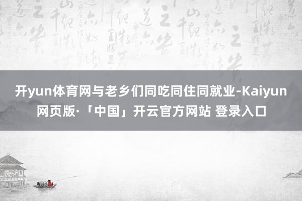 开yun体育网与老乡们同吃同住同就业-Kaiyun网页版·「中国」开云官方网站 登录入口