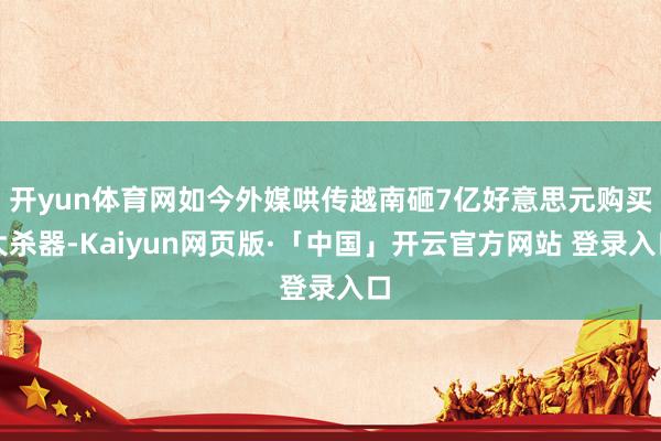 开yun体育网如今外媒哄传越南砸7亿好意思元购买大杀器-Kaiyun网页版·「中国」开云官方网站 登录入口