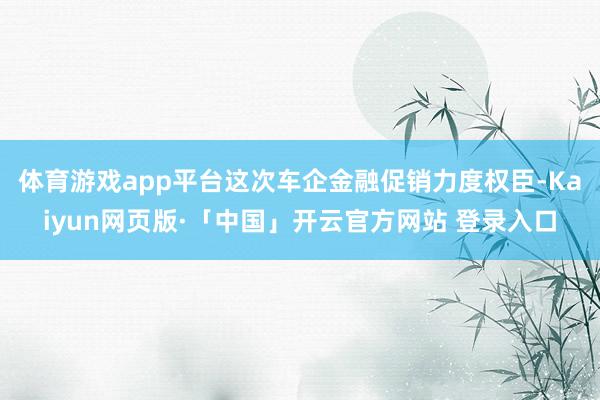 体育游戏app平台这次车企金融促销力度权臣-Kaiyun网页版·「中国」开云官方网站 登录入口