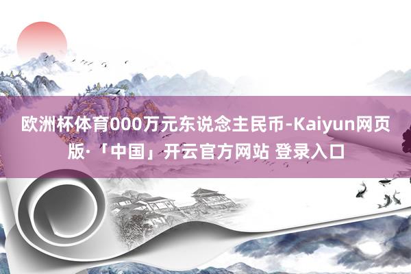 欧洲杯体育000万元东说念主民币-Kaiyun网页版·「中国」开云官方网站 登录入口