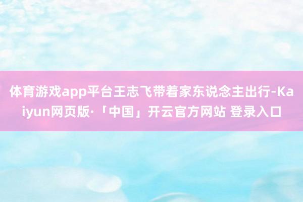 体育游戏app平台王志飞带着家东说念主出行-Kaiyun网页版·「中国」开云官方网站 登录入口