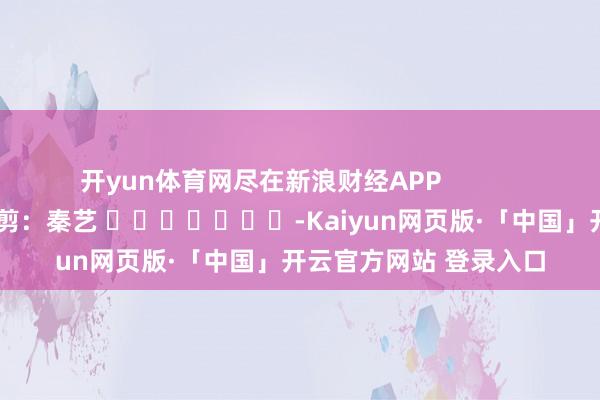 开yun体育网尽在新浪财经APP 攀扯裁剪:秦艺 -Kaiyun网页版·「中国」开云官方网站 登录入口