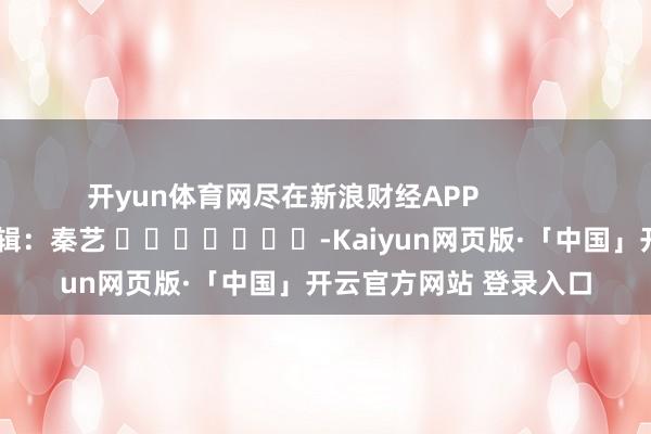 开yun体育网尽在新浪财经APP            						连累剪辑：秦艺 							-Kaiyun网页版·「中国」开云官方网站 登录入口