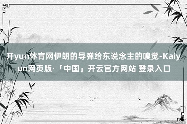 开yun体育网伊朗的导弹给东说念主的嗅觉-Kaiyun网页版·「中国」开云官方网站 登录入口