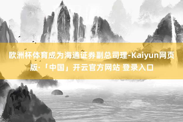 欧洲杯体育成为海通证券副总司理-Kaiyun网页版·「中国」开云官方网站 登录入口