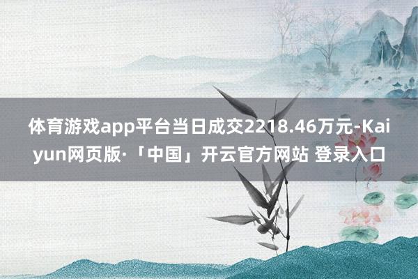体育游戏app平台当日成交2218.46万元-Kaiyun网页版·「中国」开云官方网站 登录入口