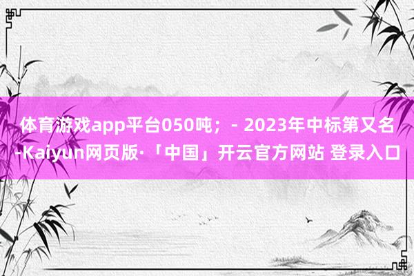 体育游戏app平台050吨；- 2023年中标第又名-Kaiyun网页版·「中国」开云官方网站 登录入口