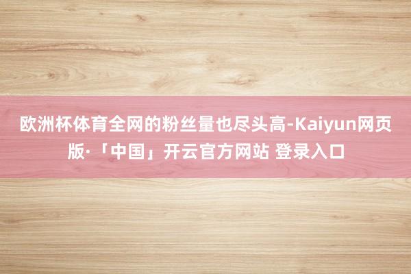 欧洲杯体育全网的粉丝量也尽头高-Kaiyun网页版·「中国」开云官方网站 登录入口