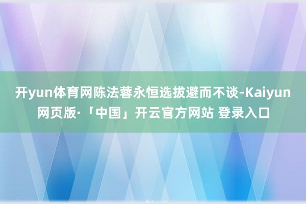 开yun体育网陈法蓉永恒选拔避而不谈-Kaiyun网页版·「中国」开云官方网站 登录入口