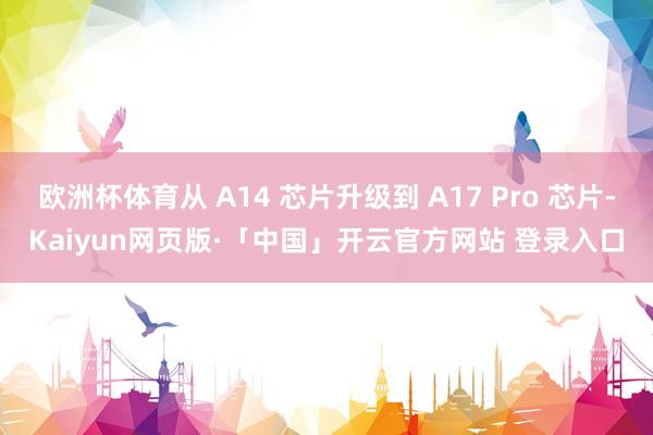 欧洲杯体育从 A14 芯片升级到 A17 Pro 芯片-Kaiyun网页版·「中国」开云官方网站 登录入口